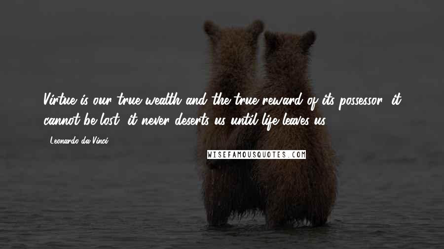 Leonardo Da Vinci Quotes: Virtue is our true wealth and the true reward of its possessor; it cannot be lost, it never deserts us until life leaves us.