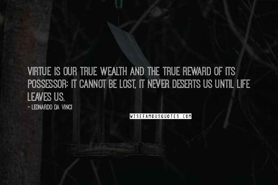 Leonardo Da Vinci Quotes: Virtue is our true wealth and the true reward of its possessor; it cannot be lost, it never deserts us until life leaves us.