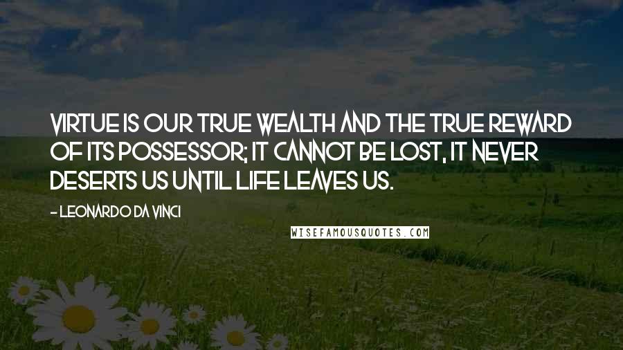 Leonardo Da Vinci Quotes: Virtue is our true wealth and the true reward of its possessor; it cannot be lost, it never deserts us until life leaves us.