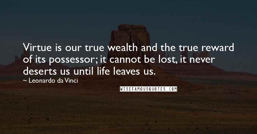 Leonardo Da Vinci Quotes: Virtue is our true wealth and the true reward of its possessor; it cannot be lost, it never deserts us until life leaves us.