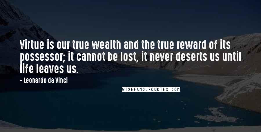 Leonardo Da Vinci Quotes: Virtue is our true wealth and the true reward of its possessor; it cannot be lost, it never deserts us until life leaves us.