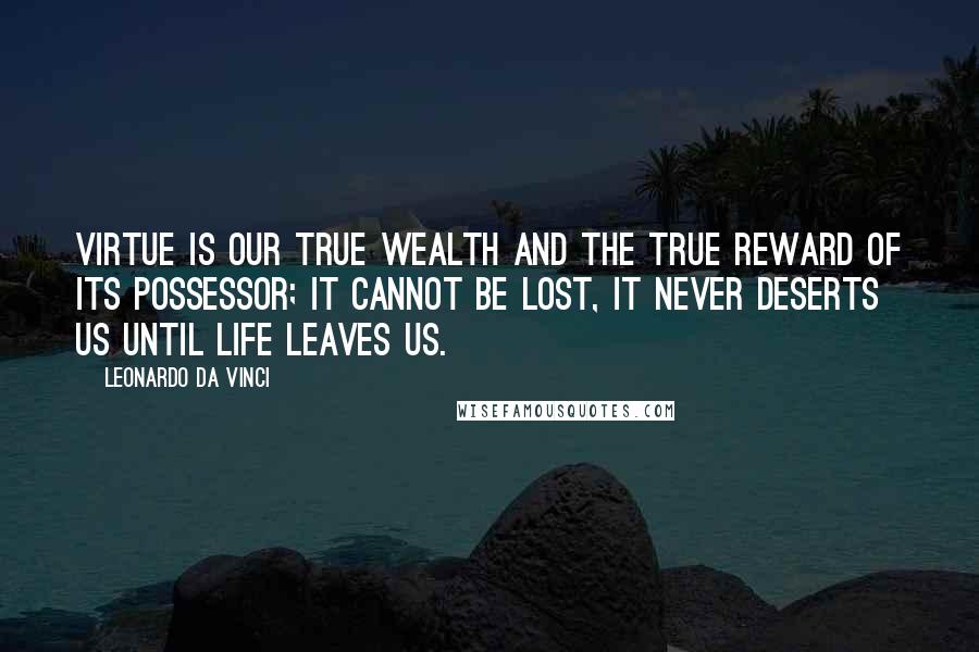 Leonardo Da Vinci Quotes: Virtue is our true wealth and the true reward of its possessor; it cannot be lost, it never deserts us until life leaves us.