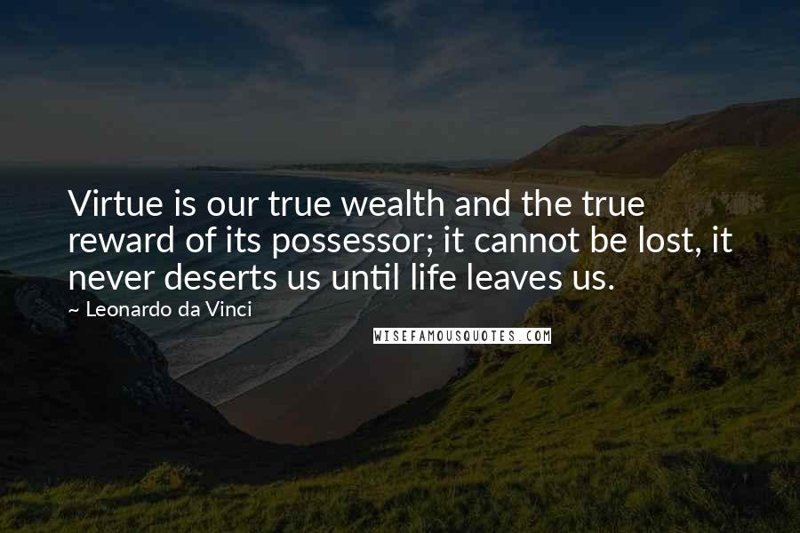 Leonardo Da Vinci Quotes: Virtue is our true wealth and the true reward of its possessor; it cannot be lost, it never deserts us until life leaves us.