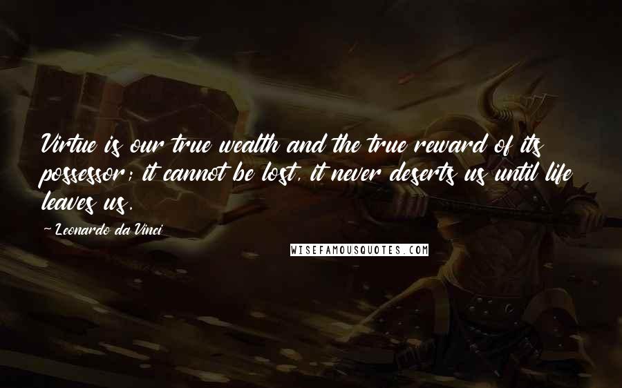 Leonardo Da Vinci Quotes: Virtue is our true wealth and the true reward of its possessor; it cannot be lost, it never deserts us until life leaves us.