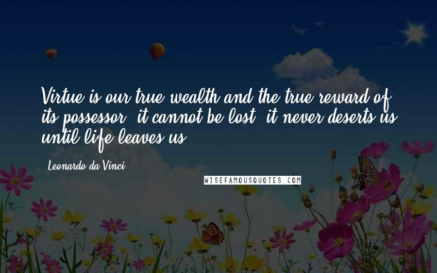 Leonardo Da Vinci Quotes: Virtue is our true wealth and the true reward of its possessor; it cannot be lost, it never deserts us until life leaves us.