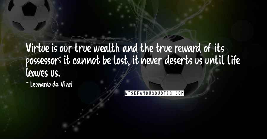 Leonardo Da Vinci Quotes: Virtue is our true wealth and the true reward of its possessor; it cannot be lost, it never deserts us until life leaves us.