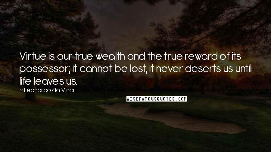 Leonardo Da Vinci Quotes: Virtue is our true wealth and the true reward of its possessor; it cannot be lost, it never deserts us until life leaves us.