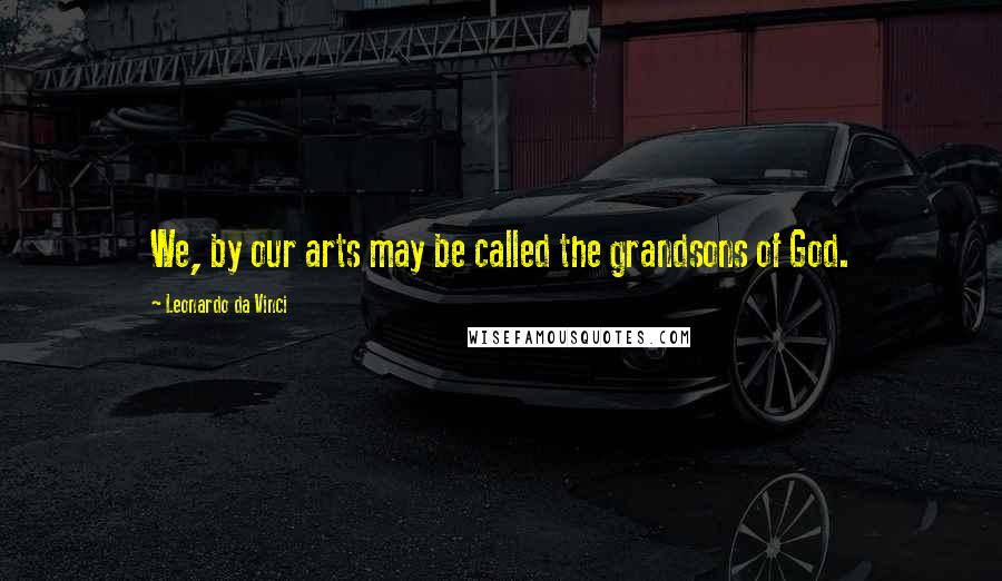 Leonardo Da Vinci Quotes: We, by our arts may be called the grandsons of God.