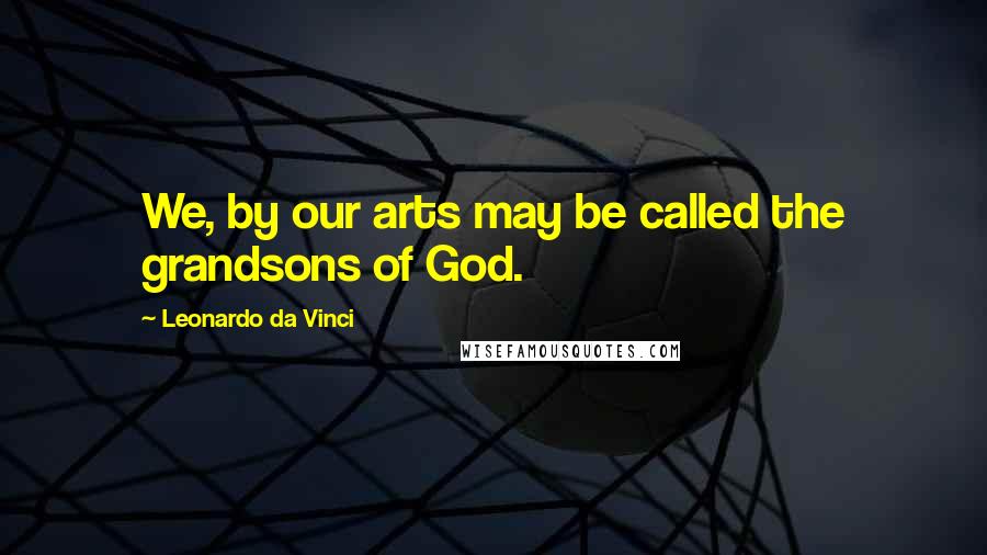 Leonardo Da Vinci Quotes: We, by our arts may be called the grandsons of God.