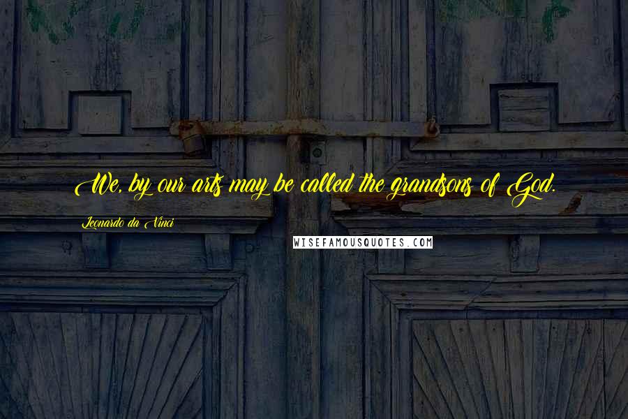 Leonardo Da Vinci Quotes: We, by our arts may be called the grandsons of God.