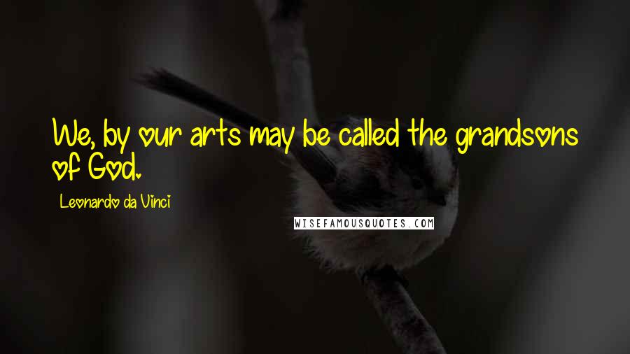 Leonardo Da Vinci Quotes: We, by our arts may be called the grandsons of God.