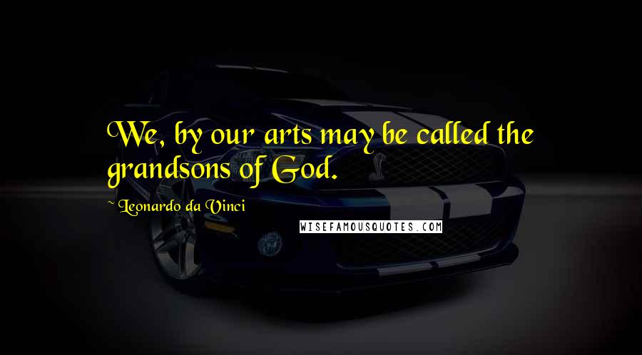 Leonardo Da Vinci Quotes: We, by our arts may be called the grandsons of God.