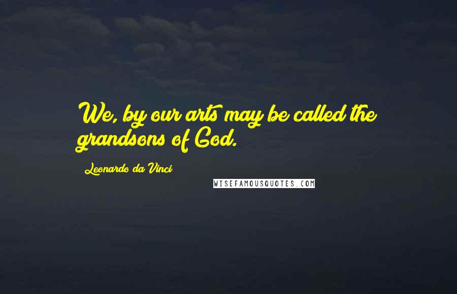 Leonardo Da Vinci Quotes: We, by our arts may be called the grandsons of God.