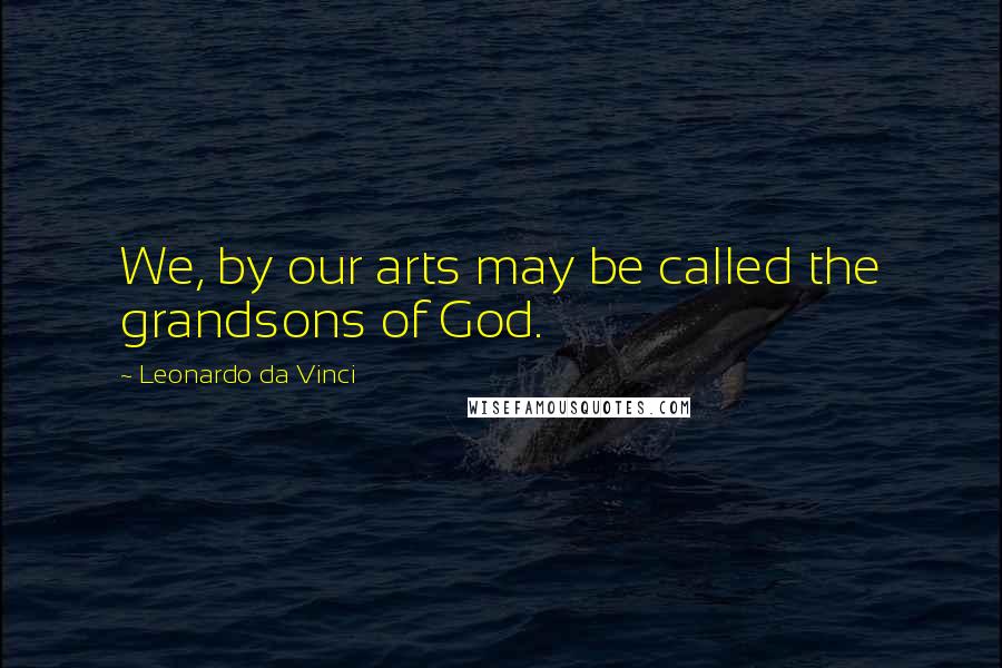 Leonardo Da Vinci Quotes: We, by our arts may be called the grandsons of God.