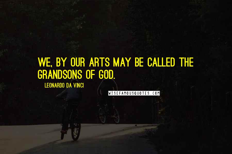 Leonardo Da Vinci Quotes: We, by our arts may be called the grandsons of God.