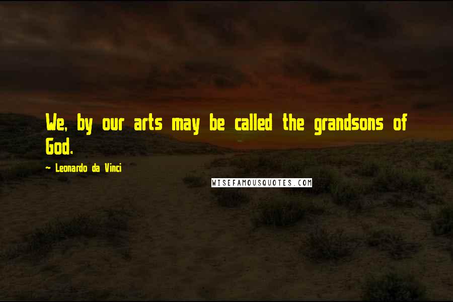 Leonardo Da Vinci Quotes: We, by our arts may be called the grandsons of God.