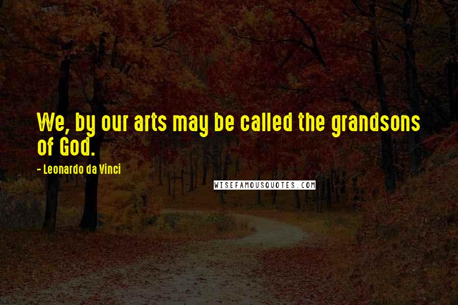 Leonardo Da Vinci Quotes: We, by our arts may be called the grandsons of God.