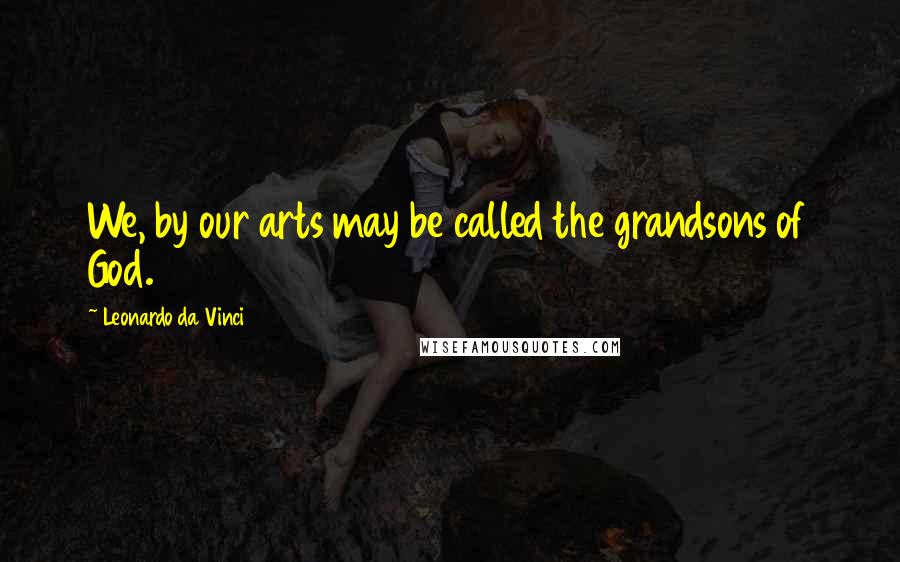 Leonardo Da Vinci Quotes: We, by our arts may be called the grandsons of God.