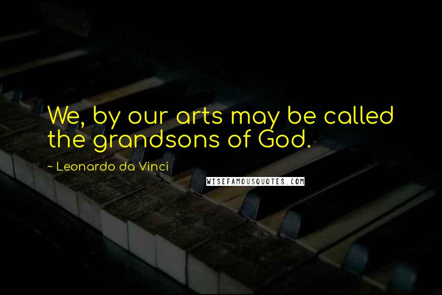 Leonardo Da Vinci Quotes: We, by our arts may be called the grandsons of God.