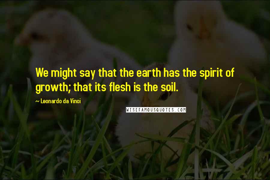 Leonardo Da Vinci Quotes: We might say that the earth has the spirit of growth; that its flesh is the soil.