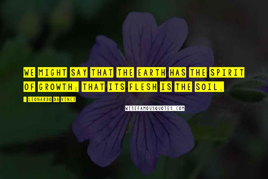 Leonardo Da Vinci Quotes: We might say that the earth has the spirit of growth; that its flesh is the soil.