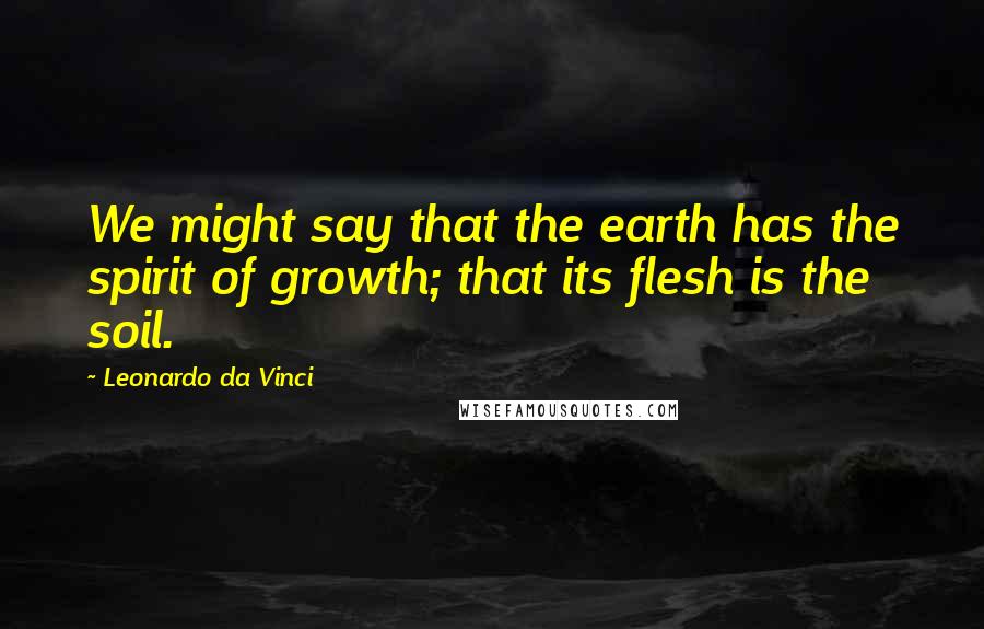 Leonardo Da Vinci Quotes: We might say that the earth has the spirit of growth; that its flesh is the soil.
