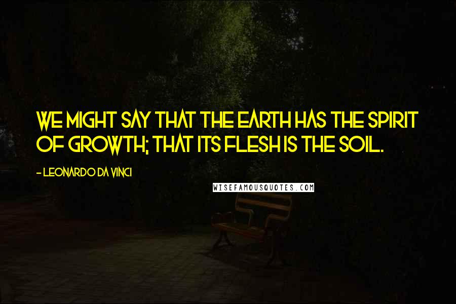 Leonardo Da Vinci Quotes: We might say that the earth has the spirit of growth; that its flesh is the soil.