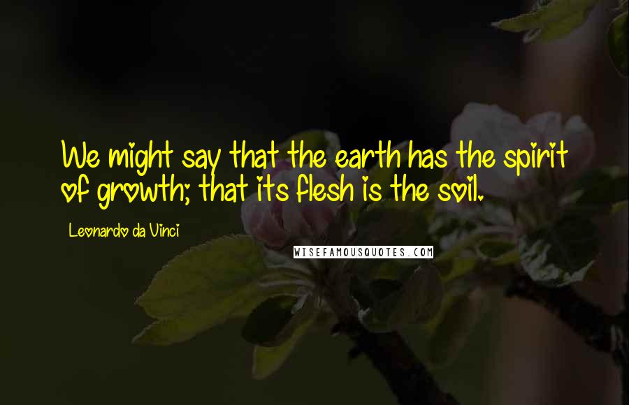 Leonardo Da Vinci Quotes: We might say that the earth has the spirit of growth; that its flesh is the soil.