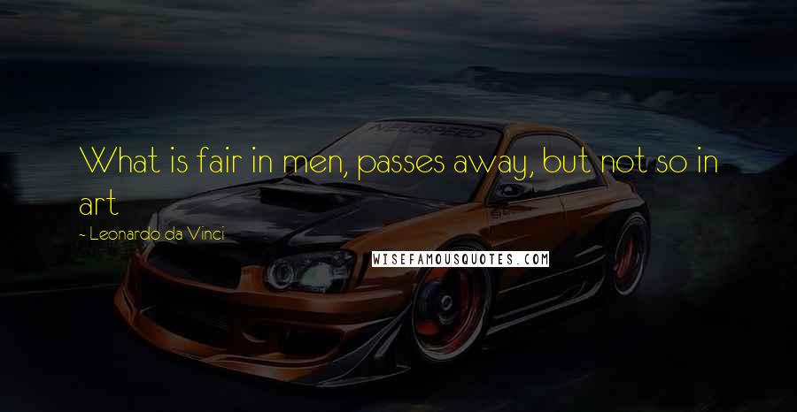 Leonardo Da Vinci Quotes: What is fair in men, passes away, but not so in art