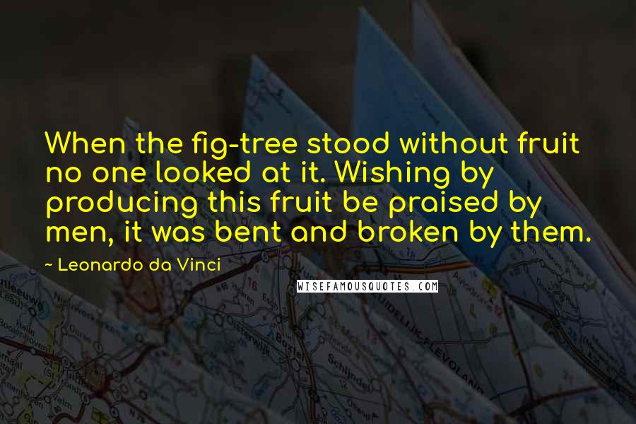 Leonardo Da Vinci Quotes: When the fig-tree stood without fruit no one looked at it. Wishing by producing this fruit be praised by men, it was bent and broken by them.