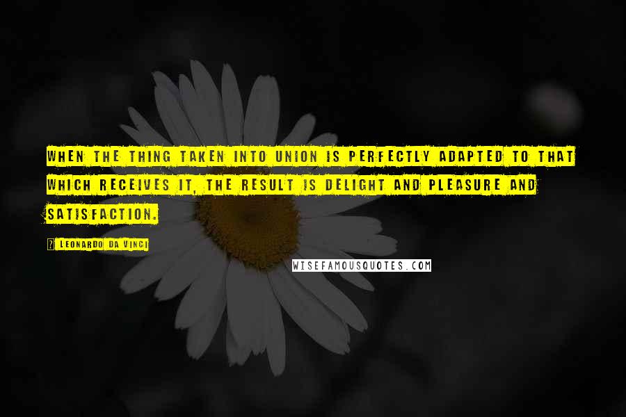 Leonardo Da Vinci Quotes: When the thing taken into union is perfectly adapted to that which receives it, the result is delight and pleasure and satisfaction.