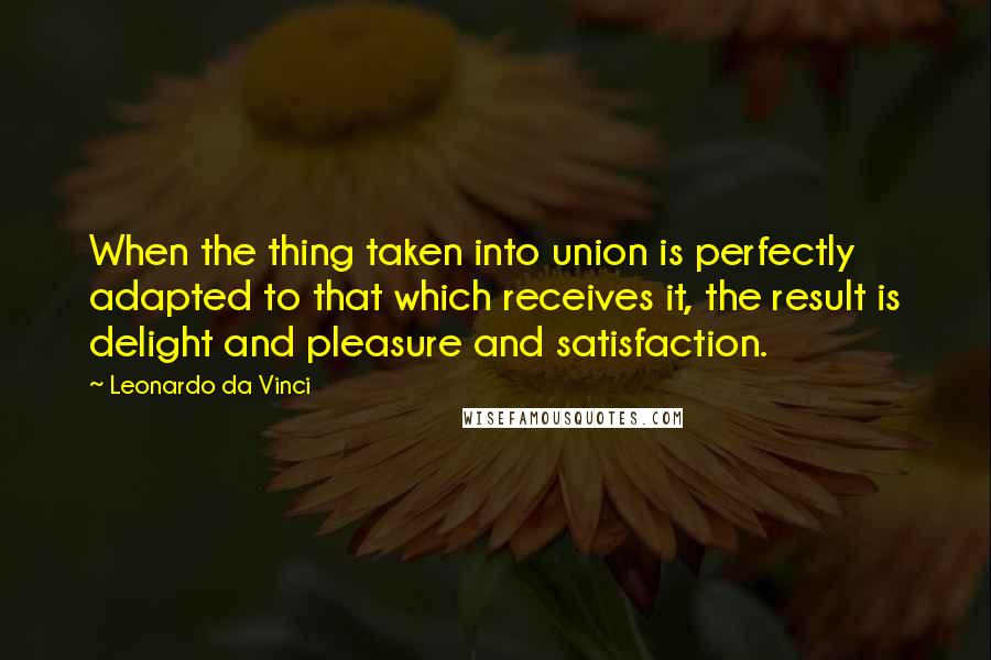 Leonardo Da Vinci Quotes: When the thing taken into union is perfectly adapted to that which receives it, the result is delight and pleasure and satisfaction.