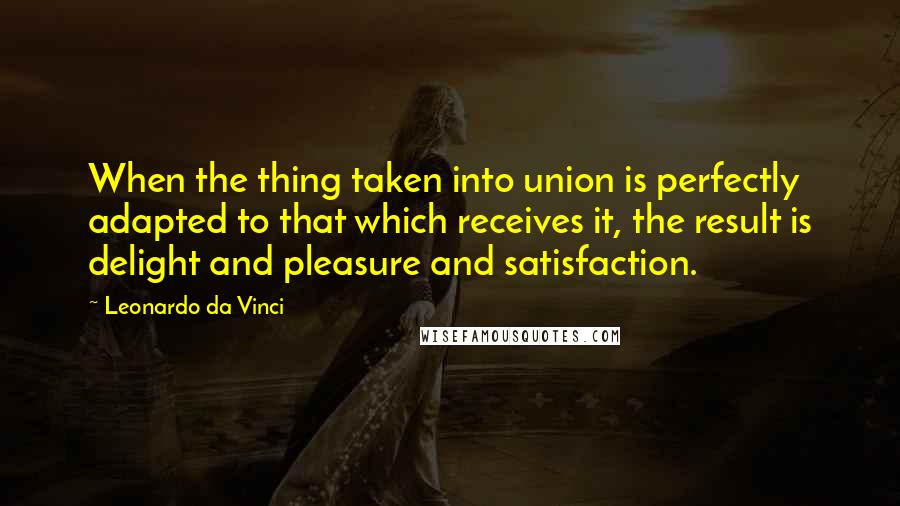 Leonardo Da Vinci Quotes: When the thing taken into union is perfectly adapted to that which receives it, the result is delight and pleasure and satisfaction.