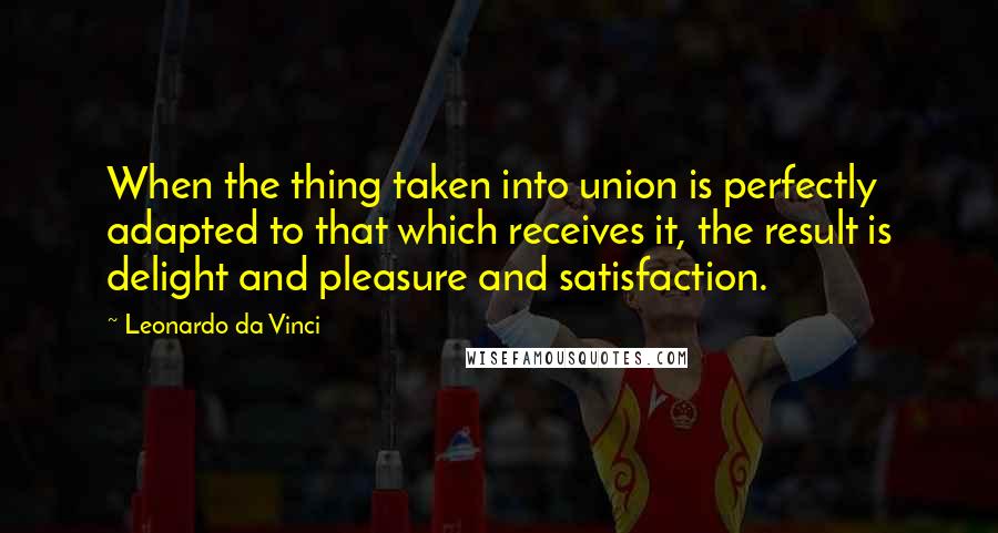 Leonardo Da Vinci Quotes: When the thing taken into union is perfectly adapted to that which receives it, the result is delight and pleasure and satisfaction.