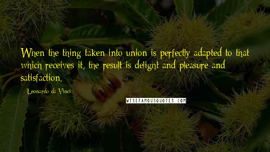 Leonardo Da Vinci Quotes: When the thing taken into union is perfectly adapted to that which receives it, the result is delight and pleasure and satisfaction.