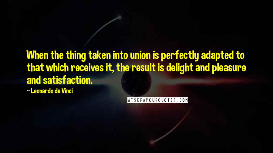 Leonardo Da Vinci Quotes: When the thing taken into union is perfectly adapted to that which receives it, the result is delight and pleasure and satisfaction.