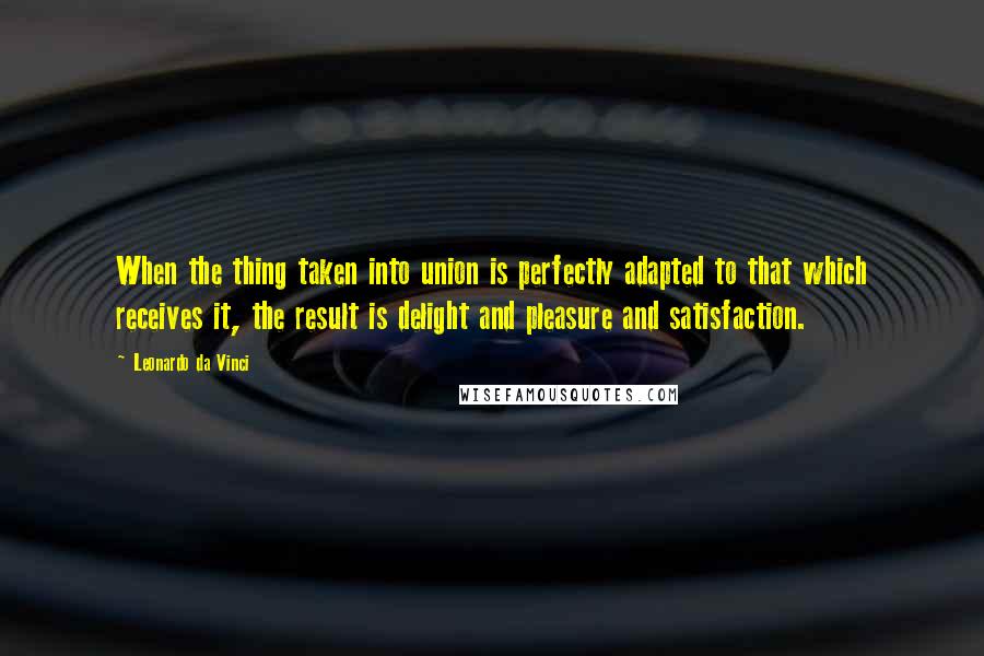 Leonardo Da Vinci Quotes: When the thing taken into union is perfectly adapted to that which receives it, the result is delight and pleasure and satisfaction.