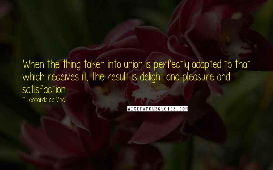 Leonardo Da Vinci Quotes: When the thing taken into union is perfectly adapted to that which receives it, the result is delight and pleasure and satisfaction.