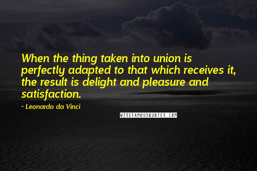 Leonardo Da Vinci Quotes: When the thing taken into union is perfectly adapted to that which receives it, the result is delight and pleasure and satisfaction.