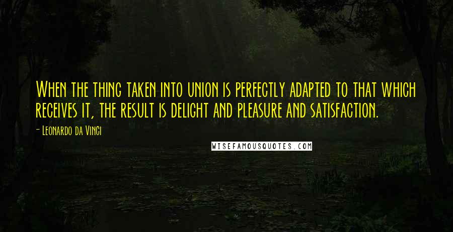 Leonardo Da Vinci Quotes: When the thing taken into union is perfectly adapted to that which receives it, the result is delight and pleasure and satisfaction.