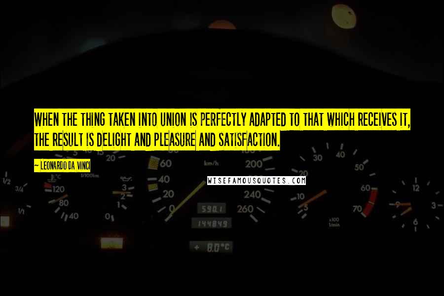 Leonardo Da Vinci Quotes: When the thing taken into union is perfectly adapted to that which receives it, the result is delight and pleasure and satisfaction.