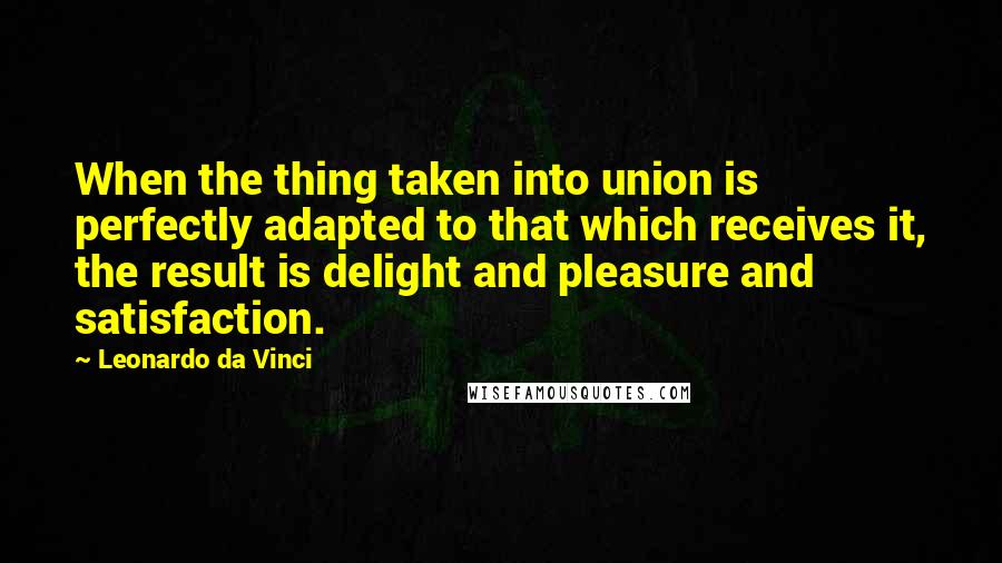 Leonardo Da Vinci Quotes: When the thing taken into union is perfectly adapted to that which receives it, the result is delight and pleasure and satisfaction.