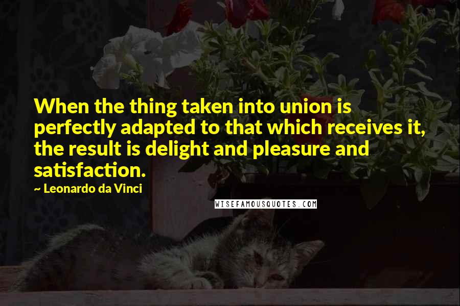 Leonardo Da Vinci Quotes: When the thing taken into union is perfectly adapted to that which receives it, the result is delight and pleasure and satisfaction.