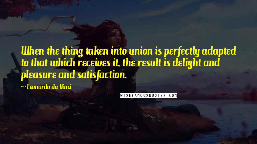 Leonardo Da Vinci Quotes: When the thing taken into union is perfectly adapted to that which receives it, the result is delight and pleasure and satisfaction.