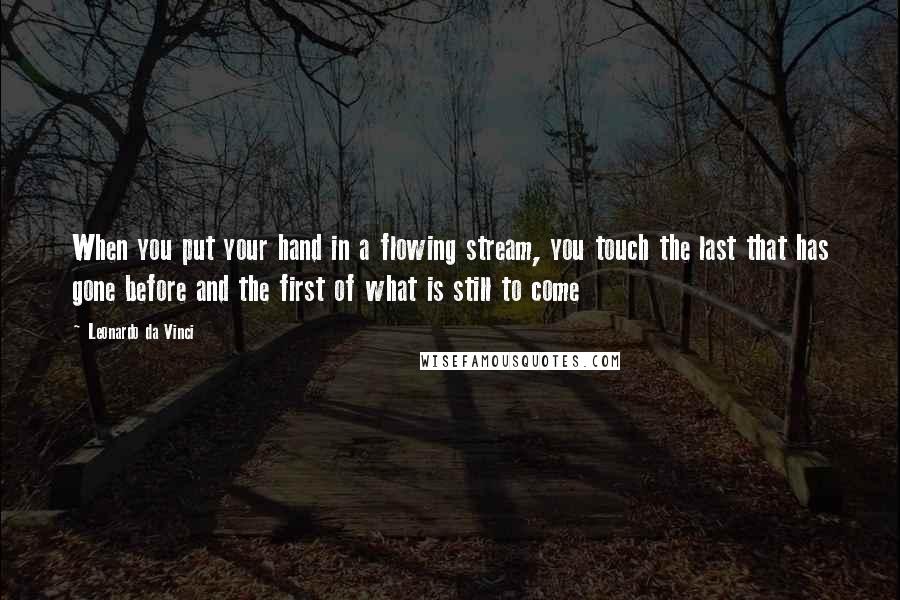Leonardo Da Vinci Quotes: When you put your hand in a flowing stream, you touch the last that has gone before and the first of what is still to come