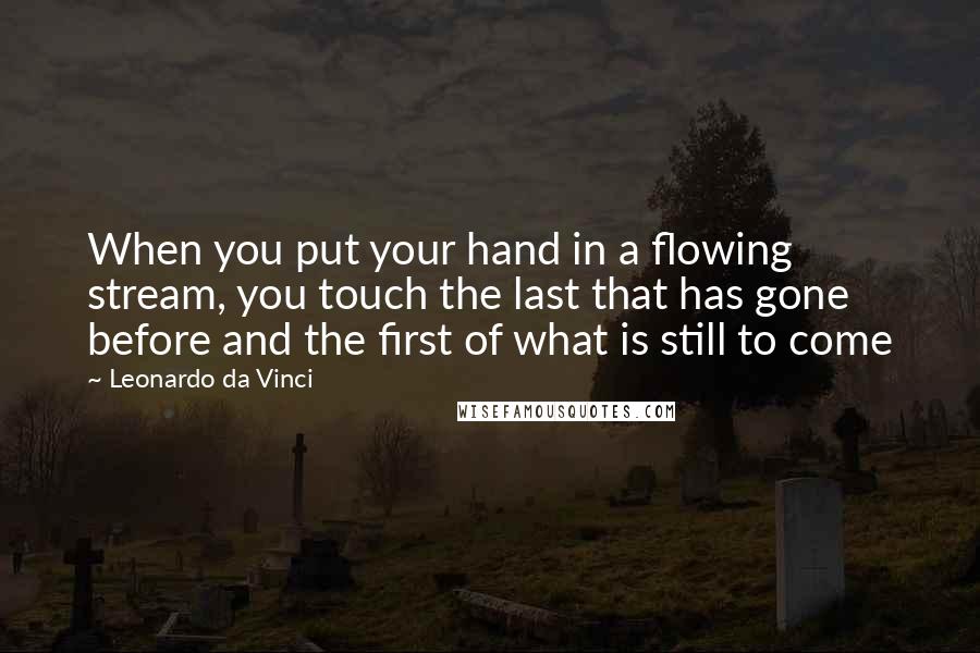 Leonardo Da Vinci Quotes: When you put your hand in a flowing stream, you touch the last that has gone before and the first of what is still to come