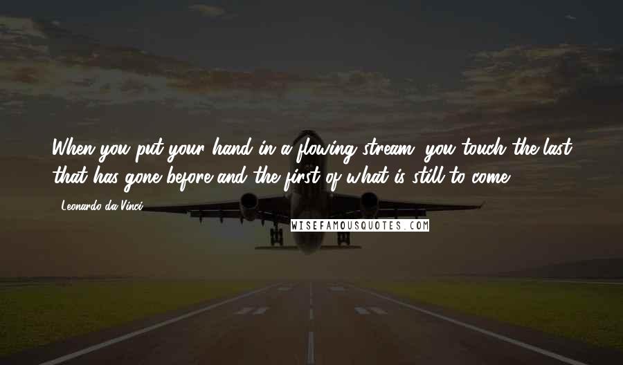 Leonardo Da Vinci Quotes: When you put your hand in a flowing stream, you touch the last that has gone before and the first of what is still to come