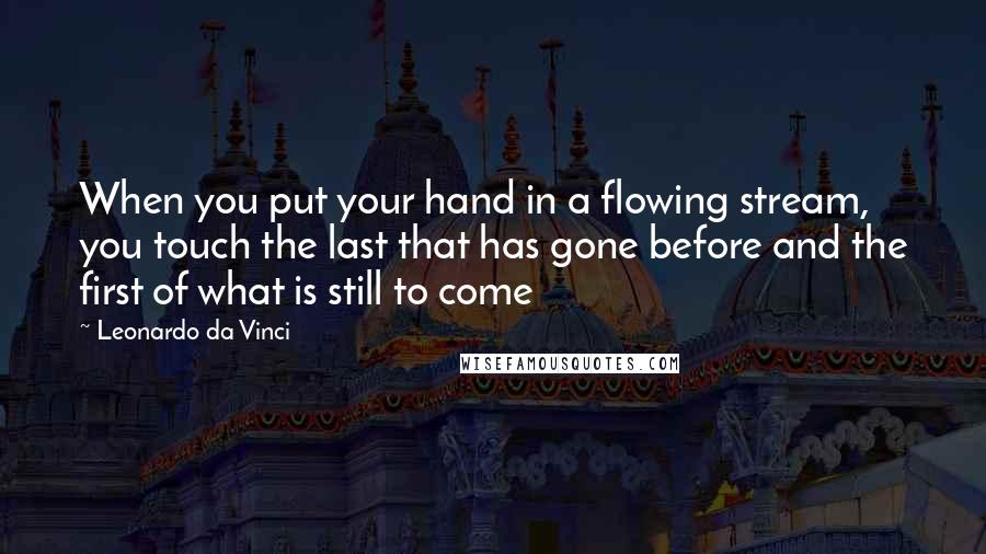 Leonardo Da Vinci Quotes: When you put your hand in a flowing stream, you touch the last that has gone before and the first of what is still to come