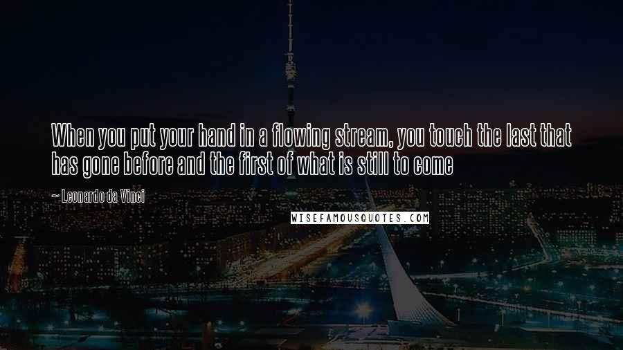 Leonardo Da Vinci Quotes: When you put your hand in a flowing stream, you touch the last that has gone before and the first of what is still to come