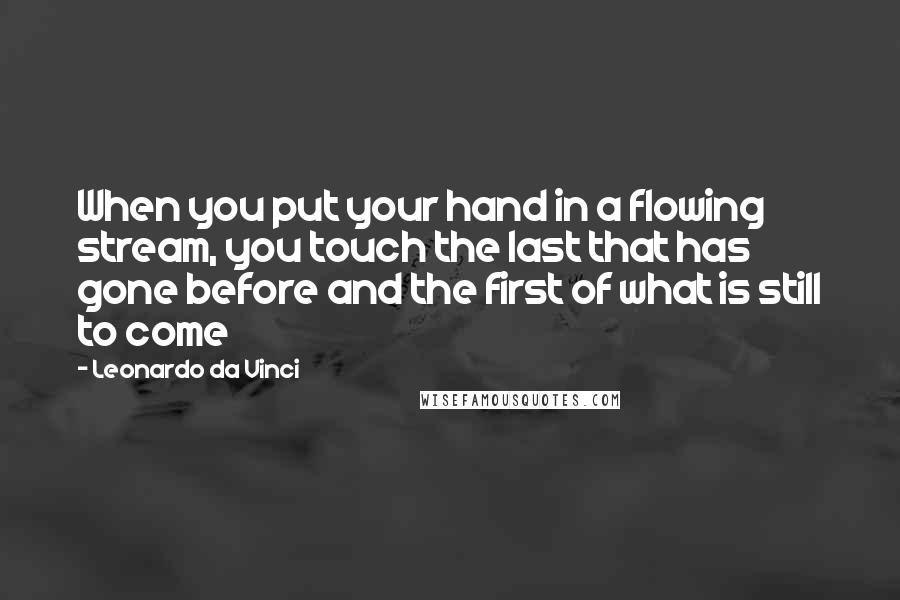 Leonardo Da Vinci Quotes: When you put your hand in a flowing stream, you touch the last that has gone before and the first of what is still to come